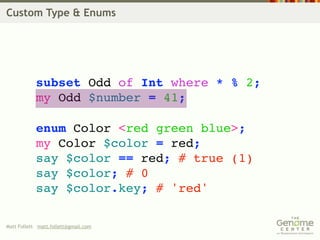 Custom Type & Enums




            subset Odd of Int where * % 2;
            my Odd $number = 41;

            enum Color <red green blue>;
            my Color $color = red;
            say $color == red; # true (1)
            say $color; # 0
            say $color.key; # 'red'

Matt Follett matt.follett@gmail.com
 