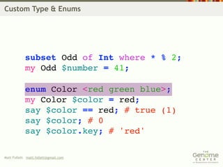 Custom Type & Enums




            subset Odd of Int where * % 2;
            my Odd $number = 41;

            enum Color <red green blue>;
            my Color $color = red;
            say $color == red; # true (1)
            say $color; # 0
            say $color.key; # 'red'

Matt Follett matt.follett@gmail.com
 