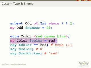 Custom Type & Enums




            subset Odd of Int where * % 2;
            my Odd $number = 41;

            enum Color <red green blue>;
            my Color $color = red;
            say $color == red; # true (1)
            say $color; # 0
            say $color.key; # 'red'

Matt Follett matt.follett@gmail.com
 