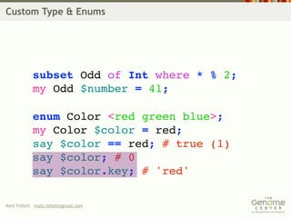 Custom Type & Enums




            subset Odd of Int where * % 2;
            my Odd $number = 41;

            enum Color <red green blue>;
            my Color $color = red;
            say $color == red; # true (1)
            say $color; # 0
            say $color.key; # 'red'

Matt Follett matt.follett@gmail.com
 