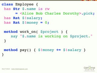 class Employee {
 has Str $.name is rw
      = <Alice Bob Charles Dorothy>.pick;
 has Rat $!salary;
 has Rat $!money = 0;

  method work_on( $project ) {
     say "$.name is working on $project."
  }

    method pay() { $!money += $!salary }
}


Matt Follett matt.follett@gmail.com
 