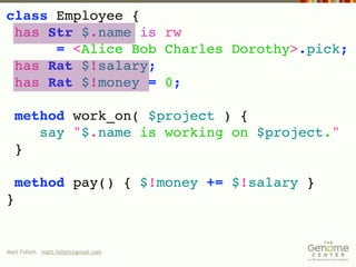 class Employee {
 has Str $.name is rw
      = <Alice Bob Charles Dorothy>.pick;
 has Rat $!salary;
 has Rat $!money = 0;

  method work_on( $project ) {
     say "$.name is working on $project."
  }

    method pay() { $!money += $!salary }
}


Matt Follett matt.follett@gmail.com
 