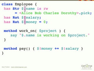 class Employee {
 has Str $.name is rw
      = <Alice Bob Charles Dorothy>.pick;
 has Rat $!salary;
 has Rat $!money = 0;

  method work_on( $project ) {
     say "$.name is working on $project."
  }

    method pay() { $!money += $!salary }
}


Matt Follett matt.follett@gmail.com
 