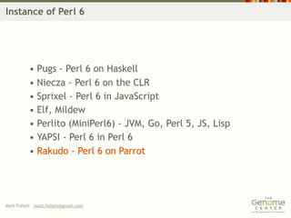 Instance of Perl 6




          • Pugs - Perl 6 on Haskell
          • Niecza - Perl 6 on the CLR
          • Sprixel - Perl 6 in JavaScript
          • Elf, Mildew
          • Perlito (MiniPerl6) - JVM, Go, Perl 5, JS, Lisp
          • YAPSI - Perl 6 in Perl 6
          • Rakudo - Perl 6 on Parrot




Matt Follett matt.follett@gmail.com
 
