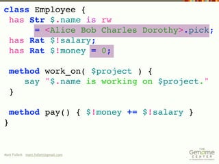 class Employee {
 has Str $.name is rw
      = <Alice Bob Charles Dorothy>.pick;
 has Rat $!salary;
 has Rat $!money = 0;

  method work_on( $project ) {
     say "$.name is working on $project."
  }

    method pay() { $!money += $!salary }
}


Matt Follett matt.follett@gmail.com
 