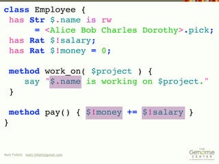 class Employee {
 has Str $.name is rw
      = <Alice Bob Charles Dorothy>.pick;
 has Rat $!salary;
 has Rat $!money = 0;

  method work_on( $project ) {
     say "$.name is working on $project."
  }

    method pay() { $!money += $!salary }
}


Matt Follett matt.follett@gmail.com
 