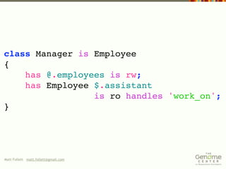 class Manager is Employee
{
    has @.employees is rw;
    has Employee $.assistant
                 is ro handles 'work_on';
}




Matt Follett matt.follett@gmail.com
 