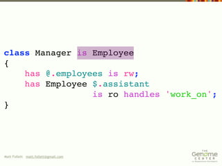 class Manager is Employee
{
    has @.employees is rw;
    has Employee $.assistant
                 is ro handles 'work_on';
}




Matt Follett matt.follett@gmail.com
 