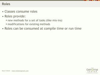 Roles

• Classes consume roles
• Roles provide:
     new methods for a set of tasks (like mix-ins)
     modifications for existing methods

• Roles can be consumed at compile time or run time




Matt Follett matt.follett@gmail.com
 