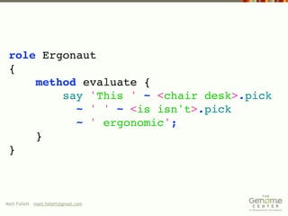 role Ergonaut
 {
     method evaluate {
         say 'This ' ~ <chair desk>.pick
           ~ ' ' ~ <is isn't>.pick
           ~ ' ergonomic';
     }
 }



Matt Follett matt.follett@gmail.com
 