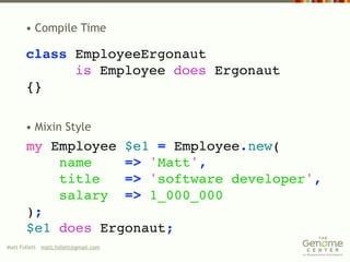 • Compile Time

       class EmployeeErgonaut
             is Employee does Ergonaut
       {}

       • Mixin Style
       my Employee $e1 = Employee.new(
           name    => 'Matt',
           title   => 'software developer',
           salary => 1_000_000
       );
       $e1 does Ergonaut;
Matt Follett matt.follett@gmail.com
 