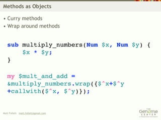 Methods as Objects

• Curry methods
• Wrap around methods


   sub multiply_numbers(Num $x, Num $y) {
       $x * $y;
   }

   my $mult_and_add =
   &multiply_numbers.wrap({$^x+$^y
   +callwith($^x, $^y)});


Matt Follett matt.follett@gmail.com
 