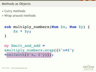 Methods as Objects

• Curry methods
• Wrap around methods


   sub multiply_numbers(Num $x, Num $y) {
       $x * $y;
   }

   my $mult_and_add =
   &multiply_numbers.wrap({$^x+$^y
   +callwith($^x, $^y)});


Matt Follett matt.follett@gmail.com
 