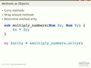 Methods as Objects

• Curry methods
• Wrap around methods
• Determine method arity

   sub multiply_numbers(Num $x, Num $y) {
       $x * $y;
   }

   my $arity = &multiply_numbers.arity()




Matt Follett matt.follett@gmail.com
 