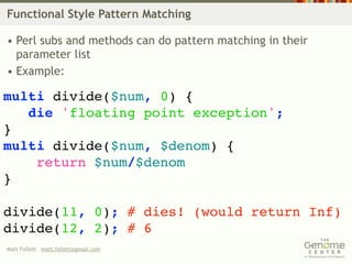 Functional Style Pattern Matching

• Perl subs and methods can do pattern matching in their
  parameter list
• Example:

multi divide($num, 0) {
   die 'floating point exception';
}
multi divide($num, $denom) {
    return $num/$denom
}

divide(11, 0); # dies! (would return Inf)
divide(12, 2); # 6
Matt Follett matt.follett@gmail.com
 
