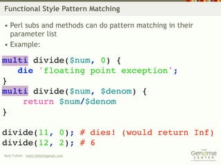 Functional Style Pattern Matching

• Perl subs and methods can do pattern matching in their
  parameter list
• Example:

multi divide($num, 0) {
   die 'floating point exception';
}
multi divide($num, $denom) {
    return $num/$denom
}

divide(11, 0); # dies! (would return Inf)
divide(12, 2); # 6
Matt Follett matt.follett@gmail.com
 