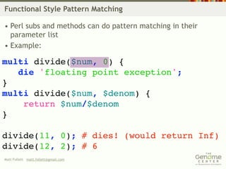 Functional Style Pattern Matching

• Perl subs and methods can do pattern matching in their
  parameter list
• Example:

multi divide($num, 0) {
   die 'floating point exception';
}
multi divide($num, $denom) {
    return $num/$denom
}

divide(11, 0); # dies! (would return Inf)
divide(12, 2); # 6
Matt Follett matt.follett@gmail.com
 