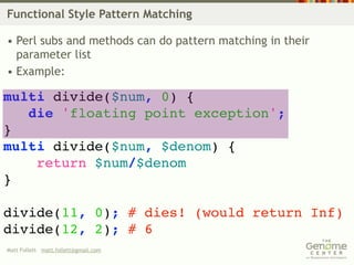 Functional Style Pattern Matching

• Perl subs and methods can do pattern matching in their
  parameter list
• Example:

multi divide($num, 0) {
   die 'floating point exception';
}
multi divide($num, $denom) {
    return $num/$denom
}

divide(11, 0); # dies! (would return Inf)
divide(12, 2); # 6
Matt Follett matt.follett@gmail.com
 