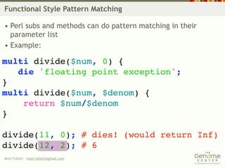 Functional Style Pattern Matching

• Perl subs and methods can do pattern matching in their
  parameter list
• Example:

multi divide($num, 0) {
   die 'floating point exception';
}
multi divide($num, $denom) {
    return $num/$denom
}

divide(11, 0); # dies! (would return Inf)
divide(12, 2); # 6
Matt Follett matt.follett@gmail.com
 