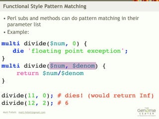 Functional Style Pattern Matching

• Perl subs and methods can do pattern matching in their
  parameter list
• Example:

multi divide($num, 0) {
   die 'floating point exception';
}
multi divide($num, $denom) {
    return $num/$denom
}

divide(11, 0); # dies! (would return Inf)
divide(12, 2); # 6
Matt Follett matt.follett@gmail.com
 