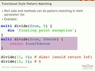 Functional Style Pattern Matching

• Perl subs and methods can do pattern matching in their
  parameter list
• Example:

multi divide($num, 0) {
   die 'floating point exception';
}
multi divide($num, $denom) {
    return $num/$denom
}

divide(11, 0); # dies! (would return Inf)
divide(12, 2); # 6
Matt Follett matt.follett@gmail.com
 