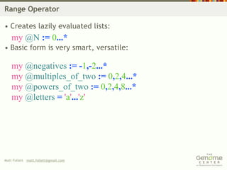 Range Operator

• Creates lazily evaluated lists:
    my @N := 0...*
• Basic form is very smart, versatile:

    my @negatives := -1,-2...*
    my @multiples_of_two := 0,2,4...*
    my @powers_of_two := 0,2,4,8...*
    my @letters = 'a'...'z'




Matt Follett matt.follett@gmail.com
 