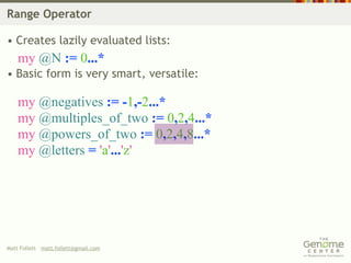 Range Operator

• Creates lazily evaluated lists:
    my @N := 0...*
• Basic form is very smart, versatile:

    my @negatives := -1,-2...*
    my @multiples_of_two := 0,2,4...*
    my @powers_of_two := 0,2,4,8...*
    my @letters = 'a'...'z'




Matt Follett matt.follett@gmail.com
 