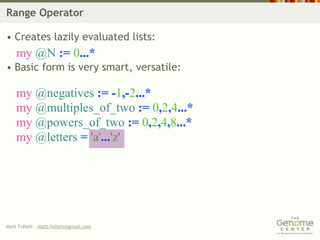 Range Operator

• Creates lazily evaluated lists:
    my @N := 0...*
• Basic form is very smart, versatile:

    my @negatives := -1,-2...*
    my @multiples_of_two := 0,2,4...*
    my @powers_of_two := 0,2,4,8...*
    my @letters = 'a'...'z'




Matt Follett matt.follett@gmail.com
 