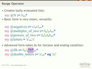 Range Operator

• Creates lazily evaluated lists:
    my @N := 0...*
• Basic form is very smart, versatile:

    my @negatives := -1,-2...*
    my @multiples_of_two := 0,2,4...*
    my @powers_of_two := 0,2,4,8...*
    my @letters = 'a'...'z'
• Advanced form takes λs for iterator and ending condition:
    my @fib := 0,1,*+*...*
    my @double_letters := 'a'...* eq 'zz'

Matt Follett matt.follett@gmail.com
 