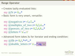 Range Operator

• Creates lazily evaluated lists:
    my @N := 0...*
• Basic form is very smart, versatile:

    my @negatives := -1,-2...*
    my @multiples_of_two := 0,2,4...*
    my @powers_of_two := 0,2,4,8...*
    my @letters = 'a'...'z'
• Advanced form takes λs for iterator and ending condition:
    my @fib := 0,1,*+*...*
    my @double_letters := 'a'...* eq 'zz'

Matt Follett matt.follett@gmail.com
 