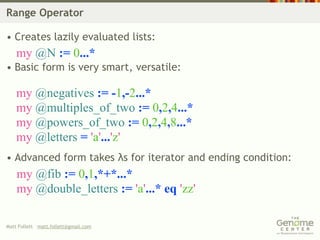 Range Operator

• Creates lazily evaluated lists:
    my @N := 0...*
• Basic form is very smart, versatile:

    my @negatives := -1,-2...*
    my @multiples_of_two := 0,2,4...*
    my @powers_of_two := 0,2,4,8...*
    my @letters = 'a'...'z'
• Advanced form takes λs for iterator and ending condition:
    my @fib := 0,1,*+*...*
    my @double_letters := 'a'...* eq 'zz'

Matt Follett matt.follett@gmail.com
 
