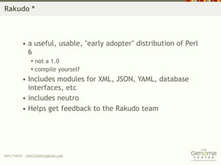 Rakudo *



          • a useful, usable, "early adopter" distribution of Perl
            6
                nota 1.0
                compile yourself

          • Includes modules for XML, JSON, YAML, database
            interfaces, etc
          • includes neutro
          • Helps get feedback to the Rakudo team




Matt Follett matt.follett@gmail.com
 