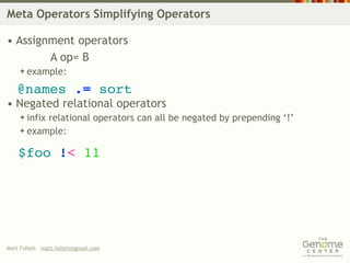 Meta Operators Simplifying Operators

• Assignment operators
        A op= B
     example:

   @names .= sort
• Negated relational operators
     infix
          relational operators can all be negated by prepending ‘!’
     example:


    $foo !< 11




Matt Follett matt.follett@gmail.com
 