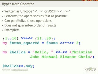 Hyper Meta Operator

• Written as Unicode ‘»’, ‘«‘ or ASCII ‘>>’, ‘<<‘
• Performs the operations as fast as possible
• Can parallelize these operations
• Does not guarantee order of results
• Examples:

 (1..10) >>+<< (21..30);
 my @nums_squared = @nums >>**>> 2;

 my @hellos = "Hello, " <<~<< <Christian
             John Michael Eleanor Chris>;

 @hellos>>.say;
Matt Follett matt.follett@gmail.com
 