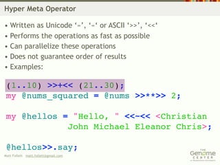Hyper Meta Operator

• Written as Unicode ‘»’, ‘«‘ or ASCII ‘>>’, ‘<<‘
• Performs the operations as fast as possible
• Can parallelize these operations
• Does not guarantee order of results
• Examples:

 (1..10) >>+<< (21..30);
 my @nums_squared = @nums >>**>> 2;

 my @hellos = "Hello, " <<~<< <Christian
             John Michael Eleanor Chris>;

 @hellos>>.say;
Matt Follett matt.follett@gmail.com
 