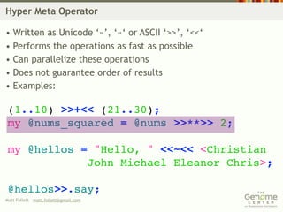 Hyper Meta Operator

• Written as Unicode ‘»’, ‘«‘ or ASCII ‘>>’, ‘<<‘
• Performs the operations as fast as possible
• Can parallelize these operations
• Does not guarantee order of results
• Examples:

 (1..10) >>+<< (21..30);
 my @nums_squared = @nums >>**>> 2;

 my @hellos = "Hello, " <<~<< <Christian
             John Michael Eleanor Chris>;

 @hellos>>.say;
Matt Follett matt.follett@gmail.com
 