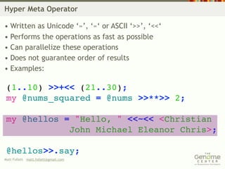 Hyper Meta Operator

• Written as Unicode ‘»’, ‘«‘ or ASCII ‘>>’, ‘<<‘
• Performs the operations as fast as possible
• Can parallelize these operations
• Does not guarantee order of results
• Examples:

 (1..10) >>+<< (21..30);
 my @nums_squared = @nums >>**>> 2;

 my @hellos = "Hello, " <<~<< <Christian
             John Michael Eleanor Chris>;

 @hellos>>.say;
Matt Follett matt.follett@gmail.com
 