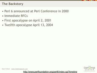 The Backstory

• Perl 6 announced at Perl Conference in 2000
• Immediate RFCs
• First apocalypse on April 2, 2001
• Twelfth apocalypse April 13, 2004




Matt Follett matt.follett@gmail.com

                             http://www.perlfoundation.org/perl6/index.cgi?timeline
 