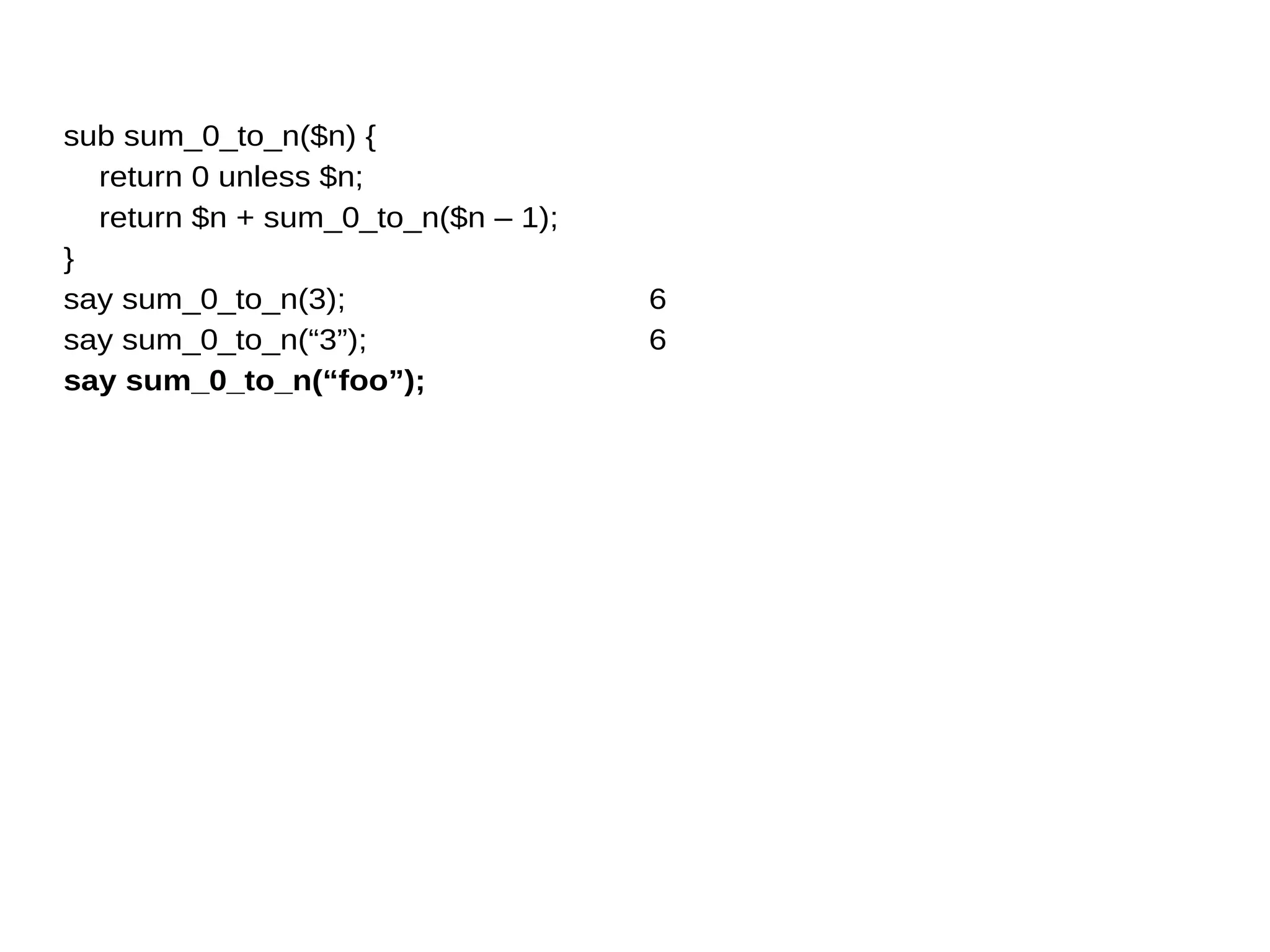 sub sum_0_to_n($n) {
return 0 unless $n;
return $n + sum_0_to_n($n – 1);
}
say sum_0_to_n(3);
say sum_0_to_n(“3”);
say sum_0_to_n(“foo”);
6
6
 