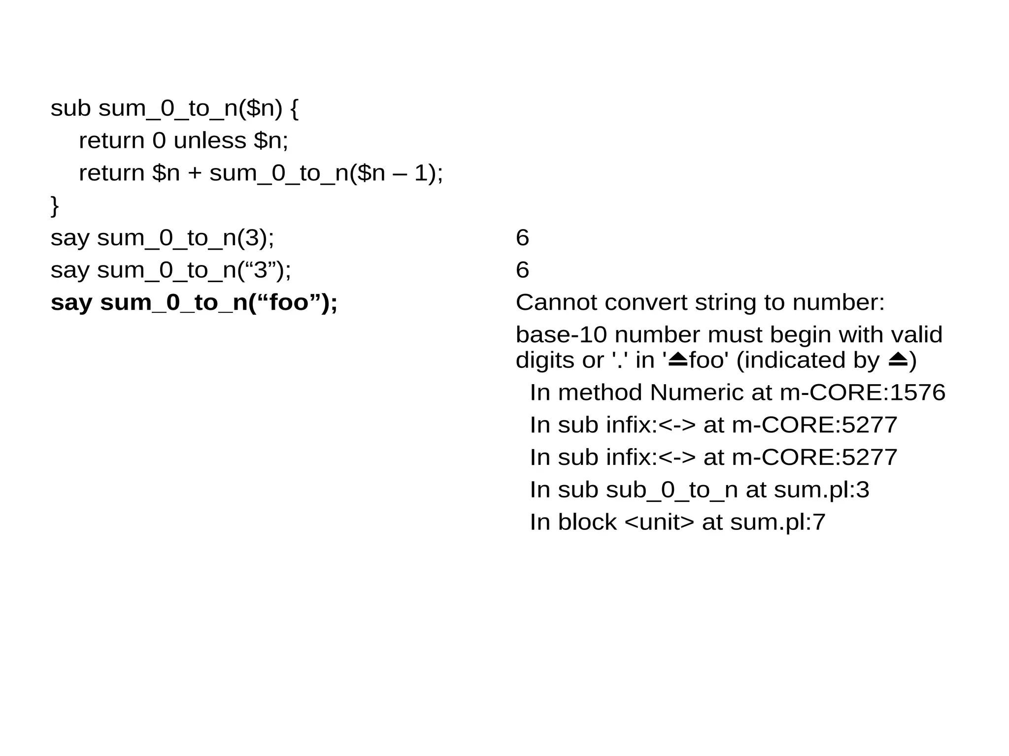 sub sum_0_to_n($n) {
return 0 unless $n;
return $n + sum_0_to_n($n – 1);
}
say sum_0_to_n(3);
say sum_0_to_n(“3”);
say sum_0_to_n(“foo”);
6
6
Cannot convert string to number:
base-10 number must begin with valid
digits or '.' in '⏏foo' (indicated by ⏏)
In method Numeric at m-CORE:1576
In sub infix:<-> at m-CORE:5277
In sub infix:<-> at m-CORE:5277
In sub sub_0_to_n at sum.pl:3
In block <unit> at sum.pl:7
 