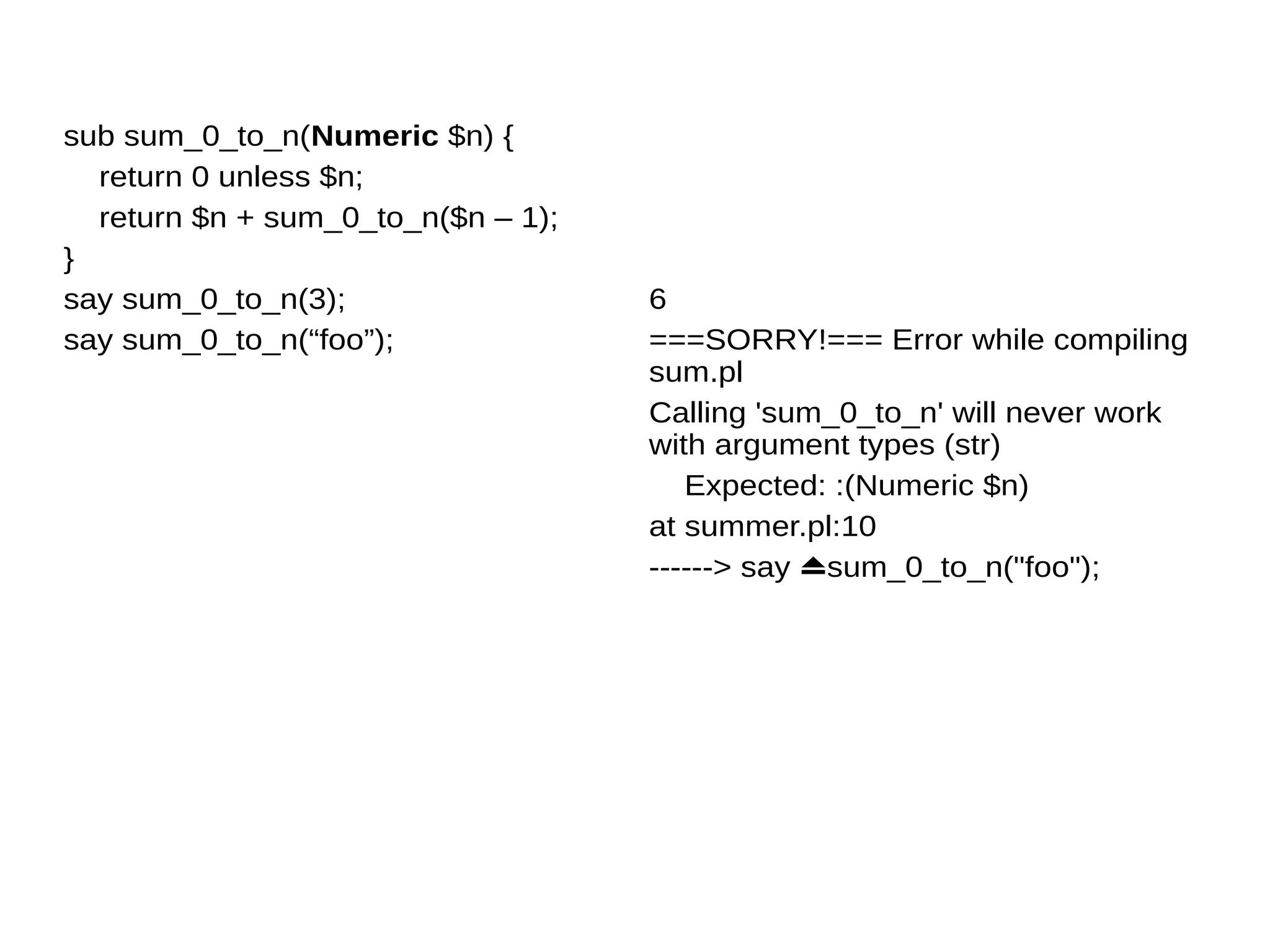 sub sum_0_to_n(Numeric $n) {
return 0 unless $n;
return $n + sum_0_to_n($n – 1);
}
say sum_0_to_n(3);
say sum_0_to_n(“foo”);
6
===SORRY!=== Error while compiling
sum.pl
Calling 'sum_0_to_n' will never work
with argument types (str)
Expected: :(Numeric $n)
at summer.pl:10
------> say ⏏sum_0_to_n("foo");
 