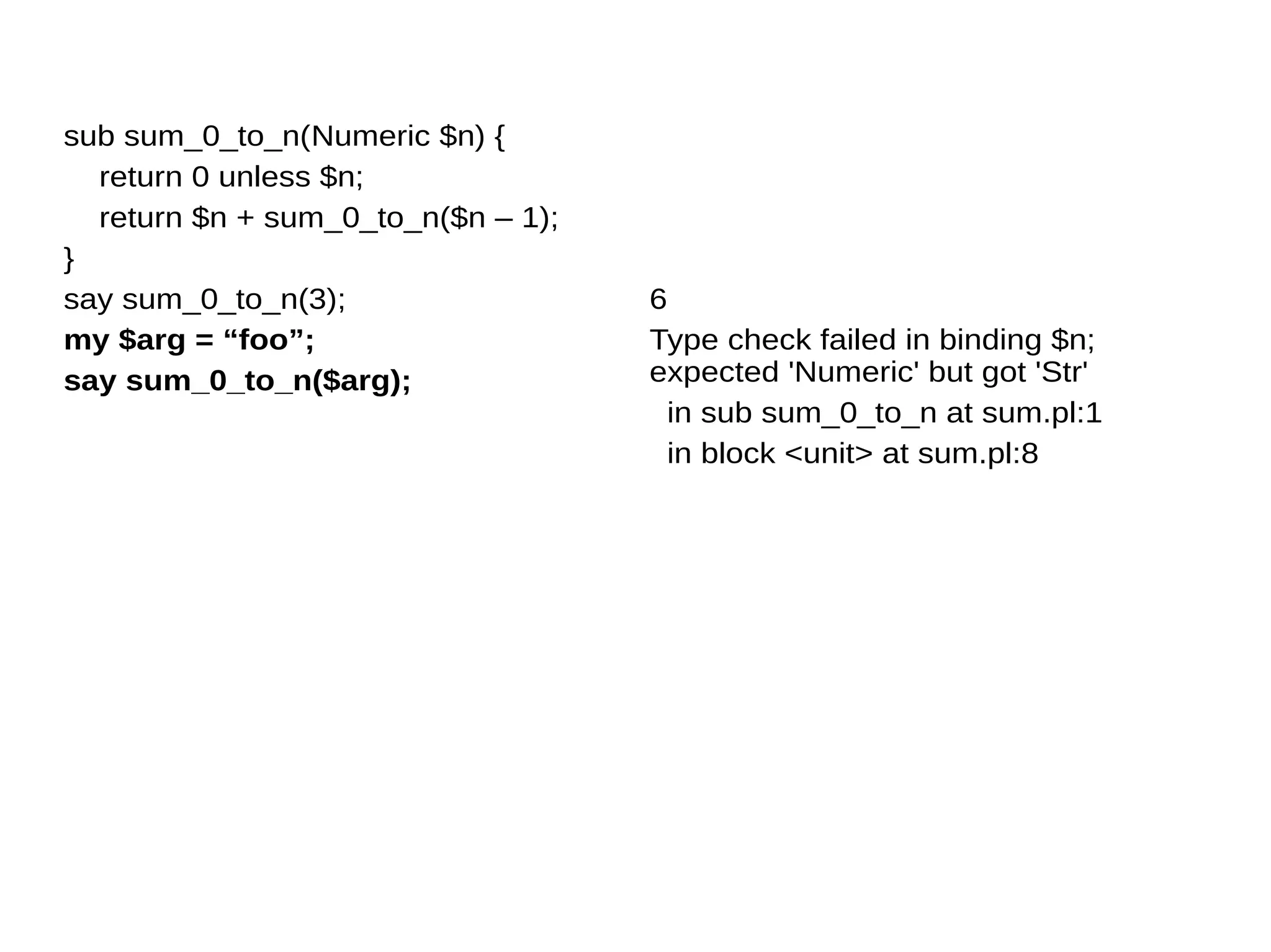 sub sum_0_to_n(Numeric $n) {
return 0 unless $n;
return $n + sum_0_to_n($n – 1);
}
say sum_0_to_n(3);
my $arg = “foo”;
say sum_0_to_n($arg);
6
Type check failed in binding $n;
expected 'Numeric' but got 'Str'
in sub sum_0_to_n at sum.pl:1
in block <unit> at sum.pl:8
 