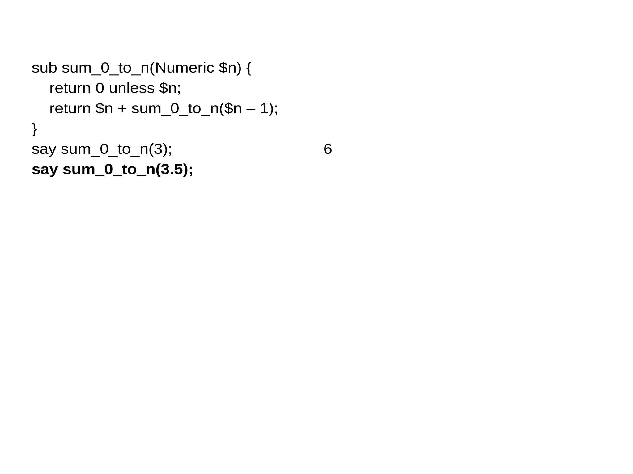 sub sum_0_to_n(Numeric $n) {
return 0 unless $n;
return $n + sum_0_to_n($n – 1);
}
say sum_0_to_n(3);
say sum_0_to_n(3.5);
6
 