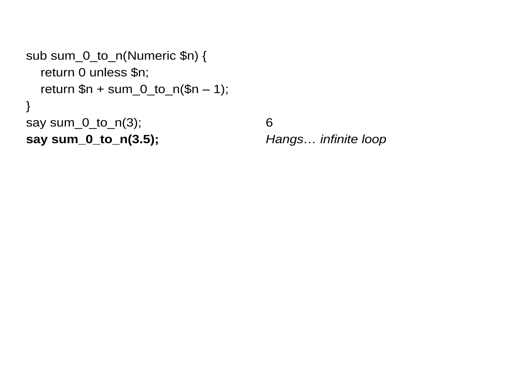 sub sum_0_to_n(Numeric $n) {
return 0 unless $n;
return $n + sum_0_to_n($n – 1);
}
say sum_0_to_n(3);
say sum_0_to_n(3.5);
6
Hangs… infinite loop
 