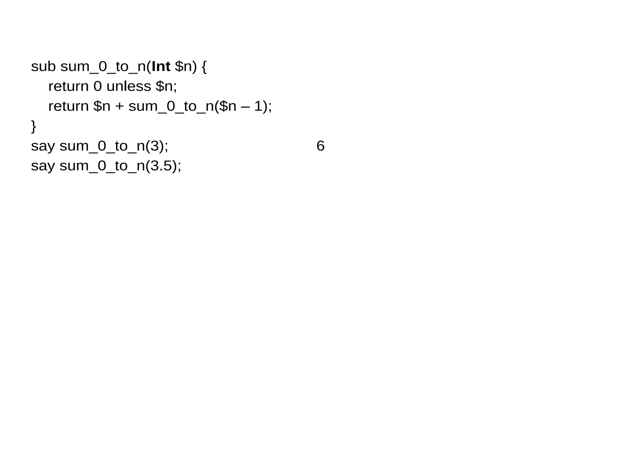 sub sum_0_to_n(Int $n) {
return 0 unless $n;
return $n + sum_0_to_n($n – 1);
}
say sum_0_to_n(3);
say sum_0_to_n(3.5);
6
 