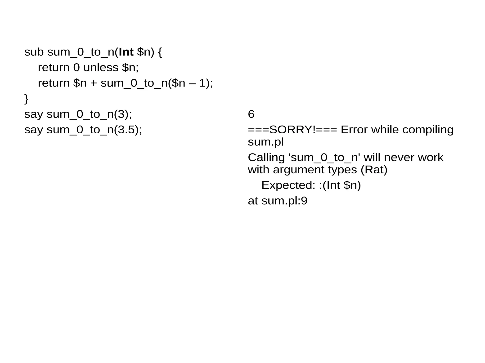 sub sum_0_to_n(Int $n) {
return 0 unless $n;
return $n + sum_0_to_n($n – 1);
}
say sum_0_to_n(3);
say sum_0_to_n(3.5);
6
===SORRY!=== Error while compiling
sum.pl
Calling 'sum_0_to_n' will never work
with argument types (Rat)
Expected: :(Int $n)
at sum.pl:9
 