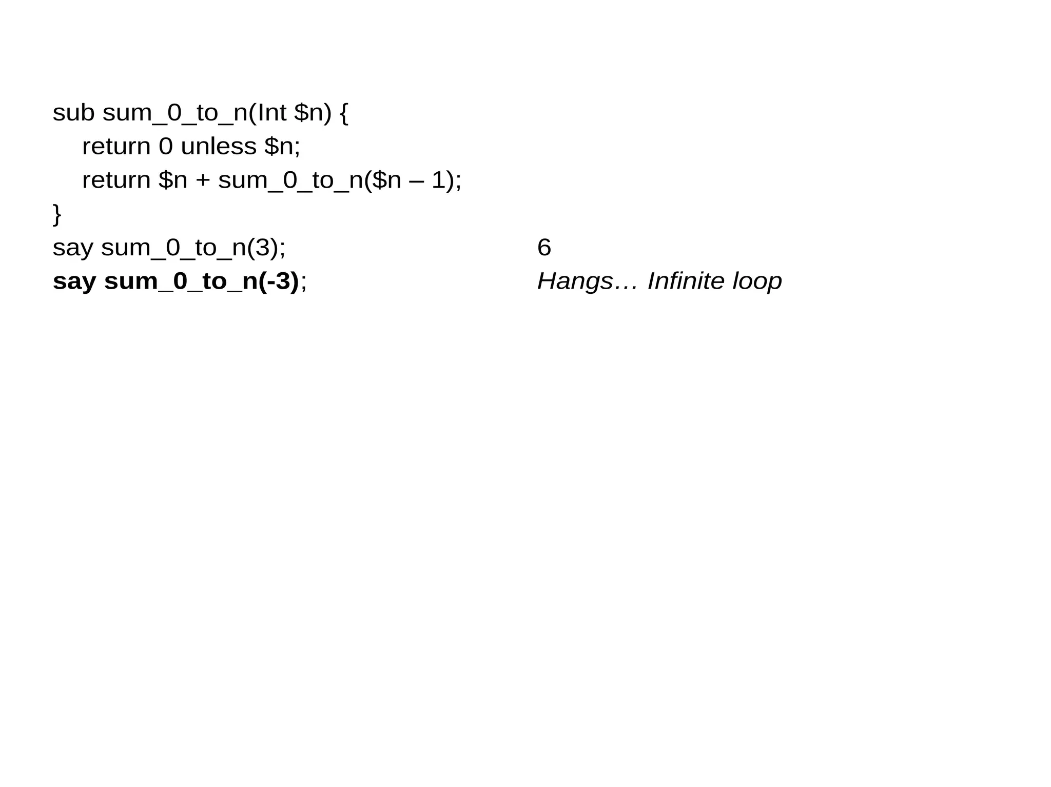 sub sum_0_to_n(Int $n) {
return 0 unless $n;
return $n + sum_0_to_n($n – 1);
}
say sum_0_to_n(3);
say sum_0_to_n(-3);
6
Hangs… Infinite loop
 