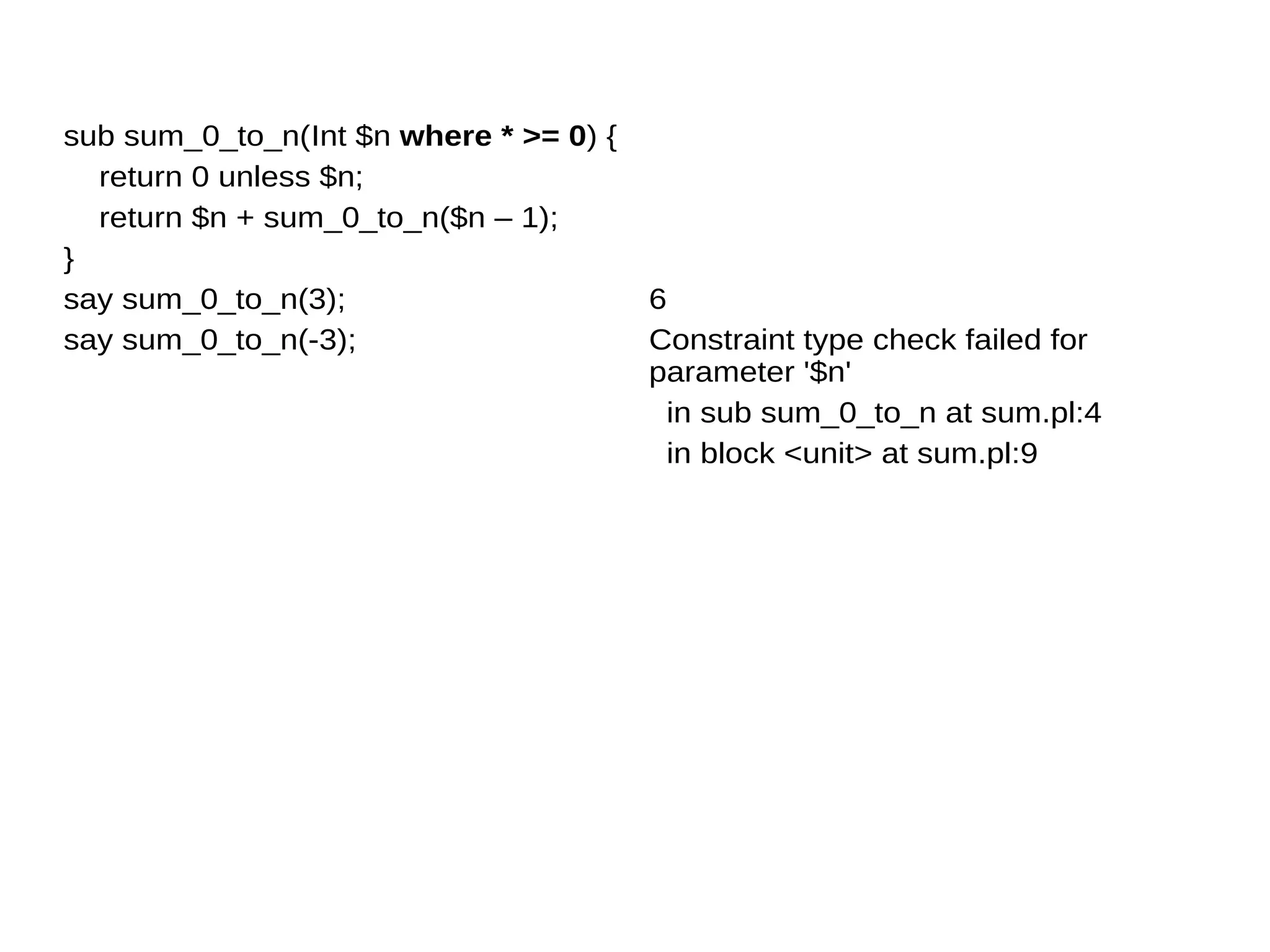 sub sum_0_to_n(Int $n where * >= 0) {
return 0 unless $n;
return $n + sum_0_to_n($n – 1);
}
say sum_0_to_n(3);
say sum_0_to_n(-3);
6
Constraint type check failed for
parameter '$n'
in sub sum_0_to_n at sum.pl:4
in block <unit> at sum.pl:9
 