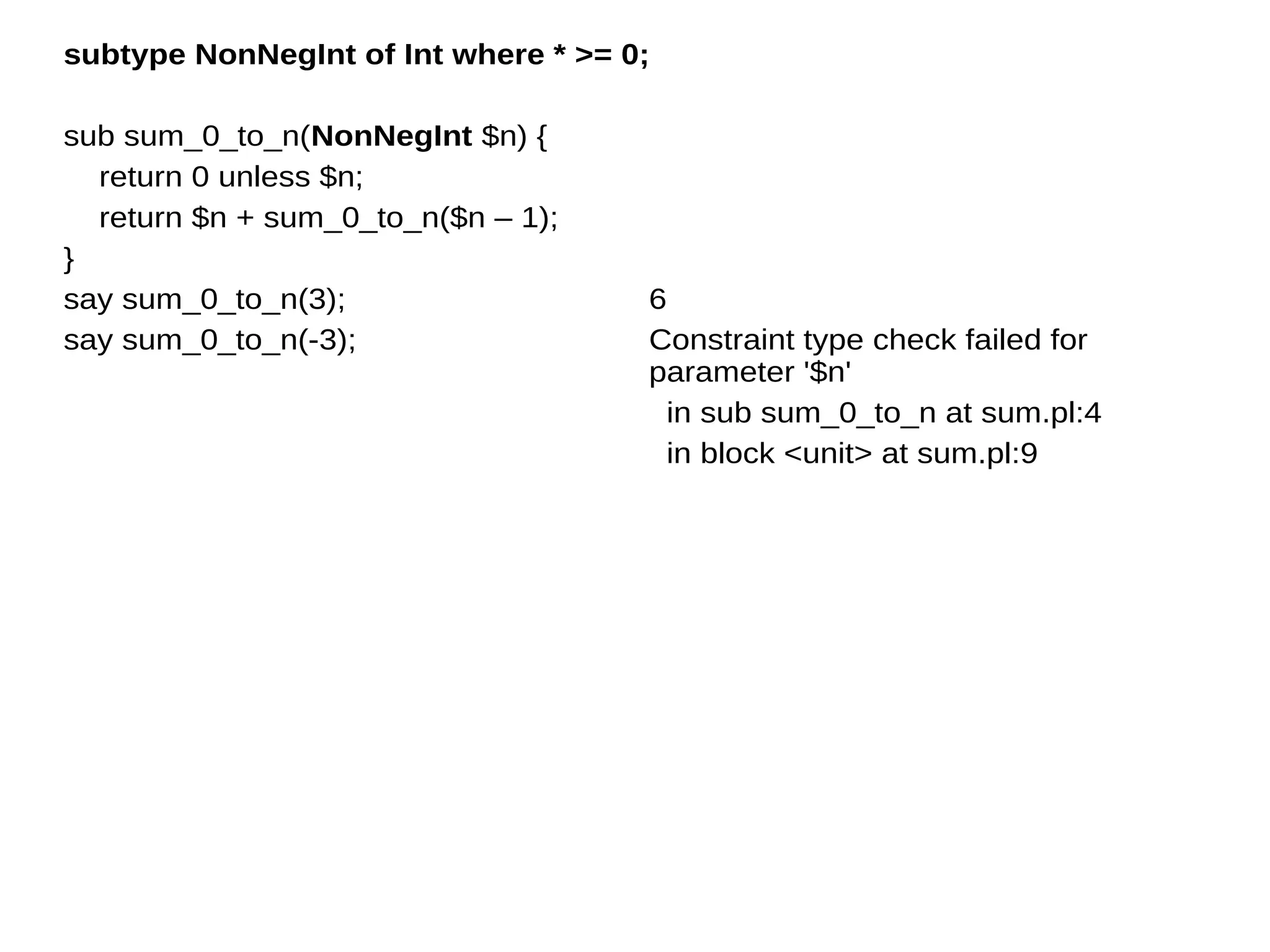 subtype NonNegInt of Int where * >= 0;
sub sum_0_to_n(NonNegInt $n) {
return 0 unless $n;
return $n + sum_0_to_n($n – 1);
}
say sum_0_to_n(3);
say sum_0_to_n(-3);
6
Constraint type check failed for
parameter '$n'
in sub sum_0_to_n at sum.pl:4
in block <unit> at sum.pl:9
 