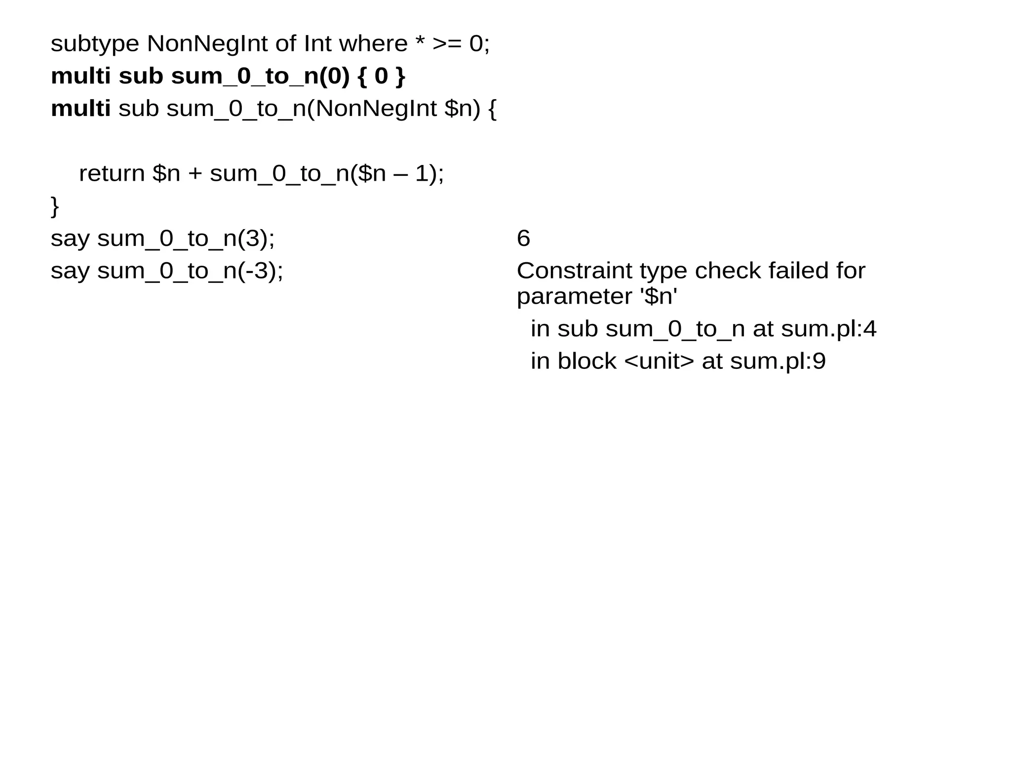 subtype NonNegInt of Int where * >= 0;
multi sub sum_0_to_n(0) { 0 }
multi sub sum_0_to_n(NonNegInt $n) {
return $n + sum_0_to_n($n – 1);
}
say sum_0_to_n(3);
say sum_0_to_n(-3);
6
Constraint type check failed for
parameter '$n'
in sub sum_0_to_n at sum.pl:4
in block <unit> at sum.pl:9
 